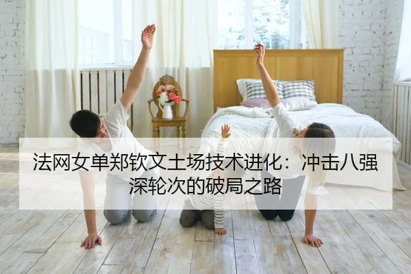 法网女单郑钦文土场技术进化：冲击八强深轮次的破局之路